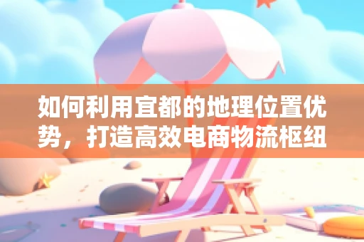 如何利用宜都的地理位置优势，打造高效电商物流枢纽？