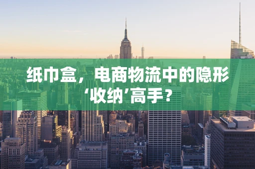 纸巾盒，电商物流中的隐形‘收纳’高手？