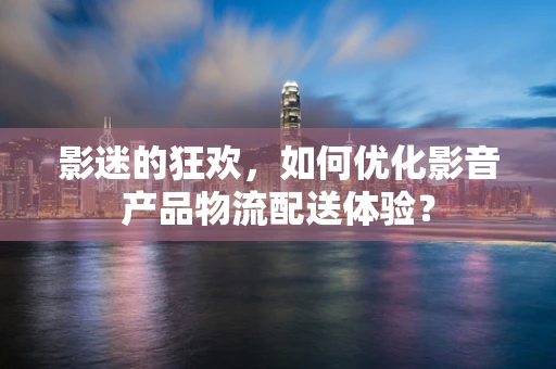 影迷的狂欢，如何优化影音产品物流配送体验？
