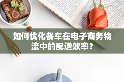 如何优化餐车在电子商务物流中的配送效率？