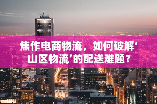 焦作电商物流，如何破解‘山区物流’的配送难题？