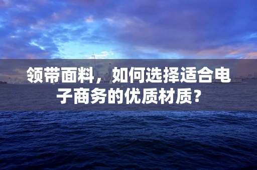 领带面料，如何选择适合电子商务的优质材质？