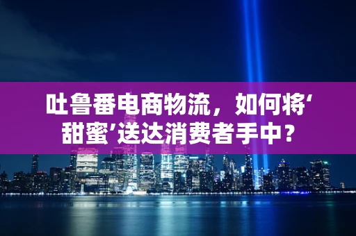 吐鲁番电商物流，如何将‘甜蜜’送达消费者手中？