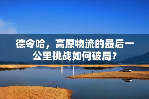德令哈，高原物流的最后一公里挑战如何破局？