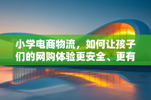 小学电商物流，如何让孩子们的网购体验更安全、更有趣？