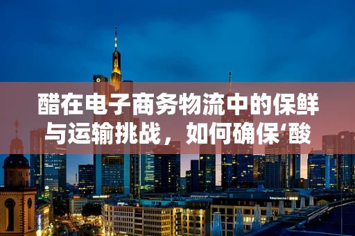 醋在电子商务物流中的保鲜与运输挑战，如何确保‘酸’味不减？