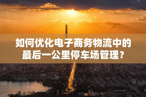如何优化电子商务物流中的最后一公里停车场管理？
