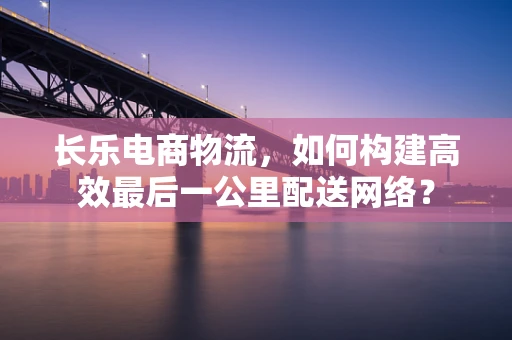 长乐电商物流，如何构建高效最后一公里配送网络？