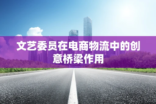 文艺委员在电商物流中的创意桥梁作用