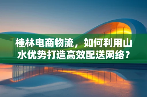 桂林电商物流，如何利用山水优势打造高效配送网络？