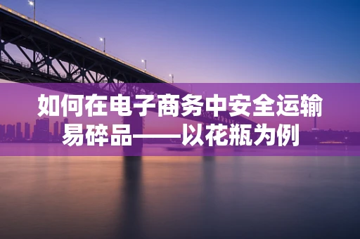 如何在电子商务中安全运输易碎品——以花瓶为例