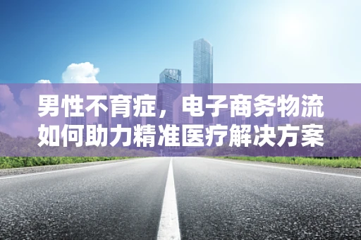 男性不育症，电子商务物流如何助力精准医疗解决方案的配送？