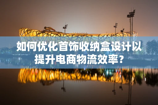 如何优化首饰收纳盒设计以提升电商物流效率？