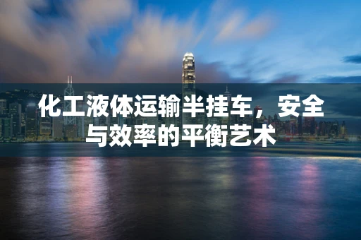 化工液体运输半挂车，安全与效率的平衡艺术