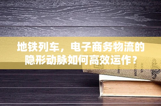 地铁列车，电子商务物流的隐形动脉如何高效运作？
