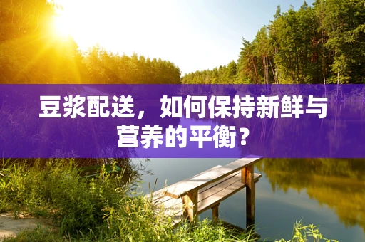 豆浆配送，如何保持新鲜与营养的平衡？