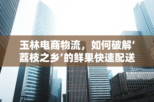 玉林电商物流，如何破解‘荔枝之乡’的鲜果快速配送难题？