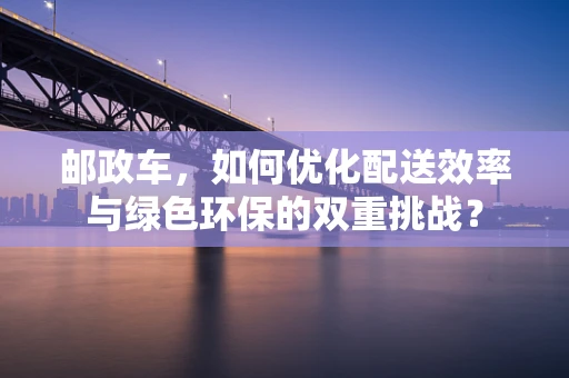 邮政车，如何优化配送效率与绿色环保的双重挑战？