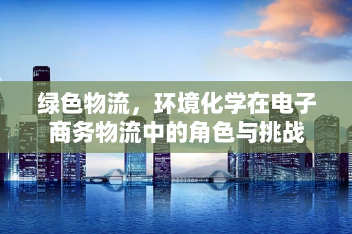 绿色物流，环境化学在电子商务物流中的角色与挑战