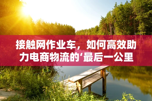 接触网作业车，如何高效助力电商物流的‘最后一公里’？