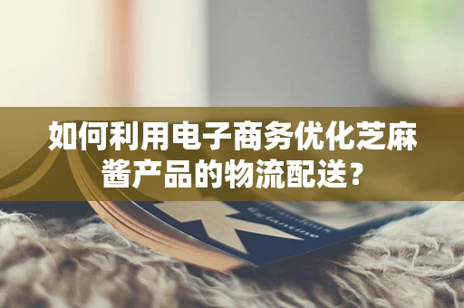 如何利用电子商务优化芝麻酱产品的物流配送？