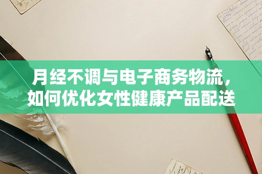 月经不调与电子商务物流，如何优化女性健康产品配送服务？
