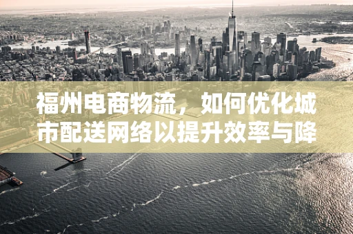 福州电商物流，如何优化城市配送网络以提升效率与降低成本？