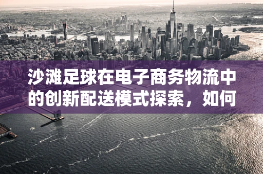沙滩足球在电子商务物流中的创新配送模式探索，如何让激情与效率并进？