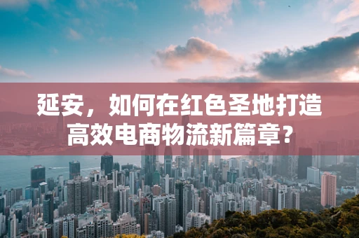 延安，如何在红色圣地打造高效电商物流新篇章？