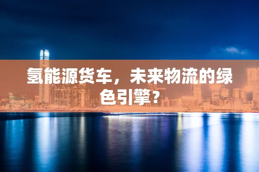 氢能源货车，未来物流的绿色引擎？