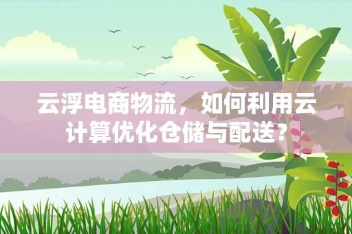 云浮电商物流，如何利用云计算优化仓储与配送？