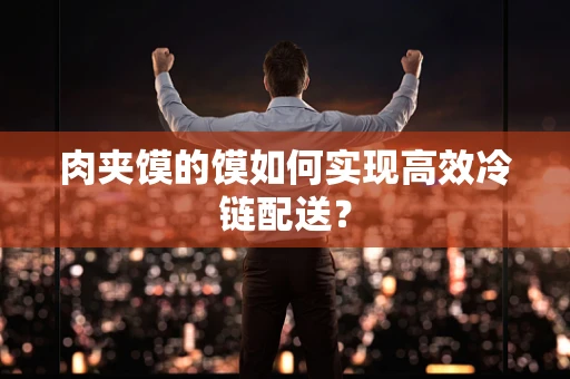 肉夹馍的馍如何实现高效冷链配送？