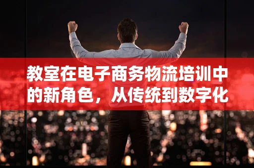 教室在电子商务物流培训中的新角色，从传统到数字化的转变