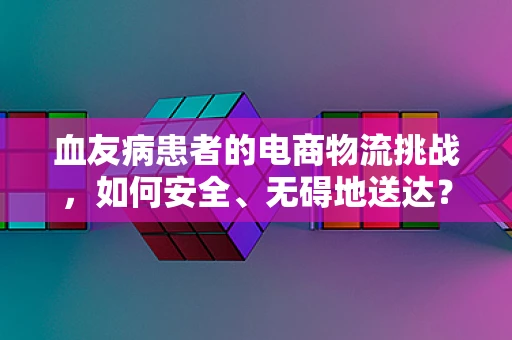 血友病患者的电商物流挑战，如何安全、无碍地送达？