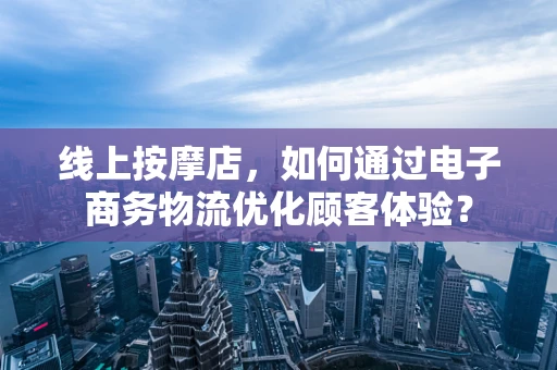 线上按摩店，如何通过电子商务物流优化顾客体验？