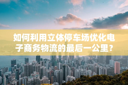 如何利用立体停车场优化电子商务物流的最后一公里？