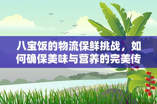 八宝饭的物流保鲜挑战，如何确保美味与营养的完美传递？