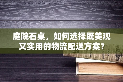 庭院石桌，如何选择既美观又实用的物流配送方案？