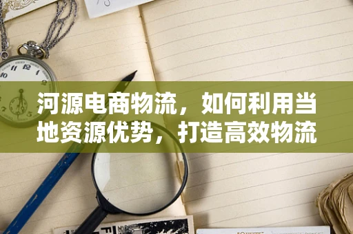 河源电商物流，如何利用当地资源优势，打造高效物流网络？