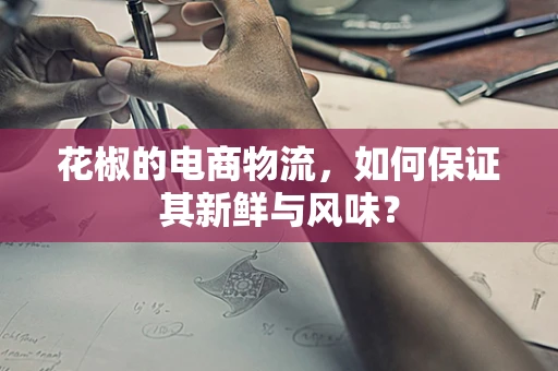 花椒的电商物流，如何保证其新鲜与风味？