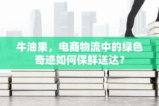 牛油果，电商物流中的绿色奇迹如何保鲜送达？