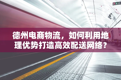 德州电商物流，如何利用地理优势打造高效配送网络？