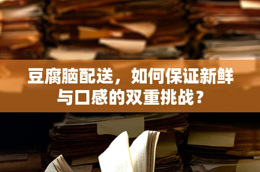 豆腐脑配送，如何保证新鲜与口感的双重挑战？
