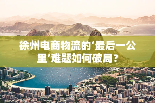 徐州电商物流的‘最后一公里’难题如何破局？