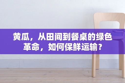 黄瓜，从田间到餐桌的绿色革命，如何保鲜运输？