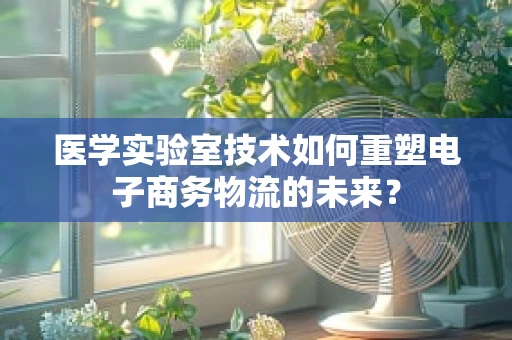 医学实验室技术如何重塑电子商务物流的未来？