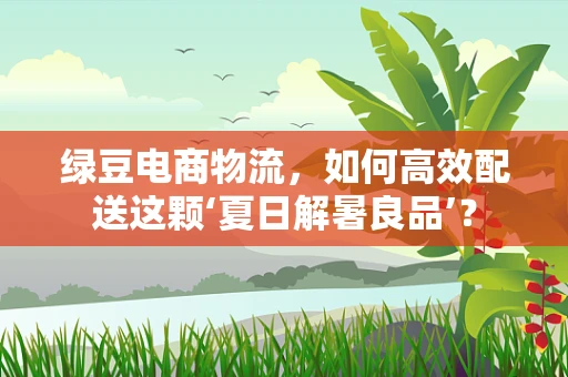 绿豆电商物流，如何高效配送这颗‘夏日解暑良品’？