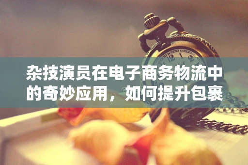 杂技演员在电子商务物流中的奇妙应用，如何提升包裹配送的趣味与效率？