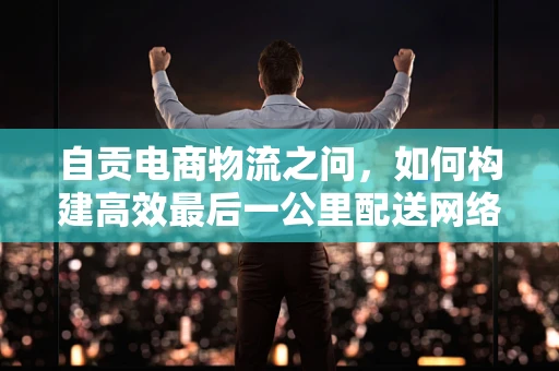 自贡电商物流之问，如何构建高效最后一公里配送网络？