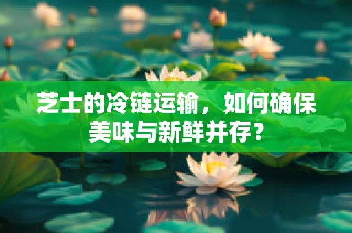 芝士的冷链运输，如何确保美味与新鲜并存？